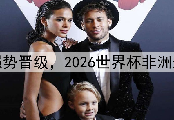 科特迪瓦队强势晋级，2026世界杯非洲劲旅潜力无限